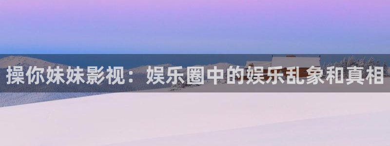 超碰wwwcom：操你妹妹影视：娱乐圈中的娱乐乱象和真相